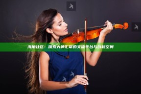 海角社区：探索大神汇聚的交流平台与创新空间