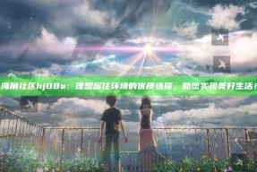 海角社区hj08a：理想居住环境的优质选择，助您完成美好生活！