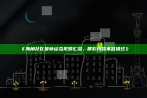 《海角社区最新动态视频汇总，精彩内容不容错过》