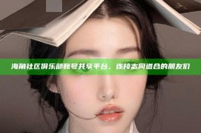 海角社区俱乐部账号共享平台，连接志同道合的朋友们