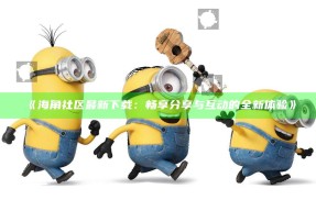 《海角社区最新下载：畅享分享与互动的全新体验》