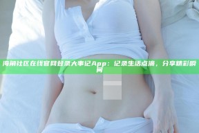 海角社区在线官网登录大事记App：记录生活点滴，分享精彩瞬间