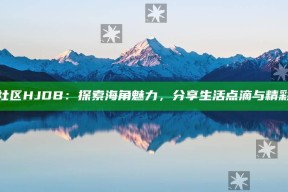 海角社区HJDB：探索海角魅力，分享生活点滴与精彩瞬间