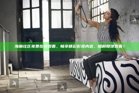 海角社区免费在线观看，畅享精彩影视内容，无论何时随地观看！