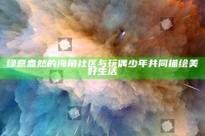 绿意盎然的海角社区与玩偶少年共同描绘美好生活