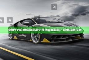 海角平台在哪些浏览器中可以顺利登陆？详细攻略分享