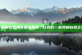 “海角社区美景图片共享，让我们一起领略自然之美”