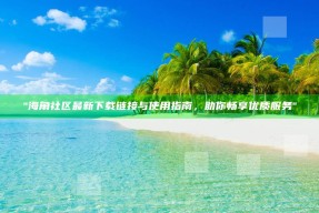 "海角社区最新下载链接与使用指南，助你畅享优质服务"
