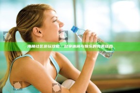 海角社区游玩攻略：尽享休闲与娱乐的完美结合