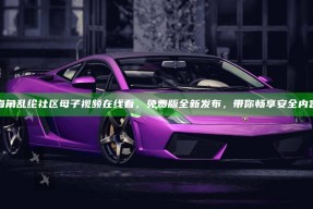 海角乱纶社区母子视频在线看，免费版全新发布，带你畅享安全内容
