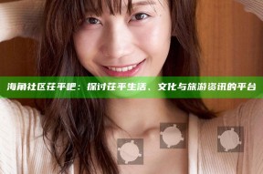 海角社区茌平吧：探讨茌平生活、文化与旅游资讯的平台