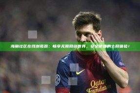 海角社区在线浏览器：畅享无限网络世界，安全便捷的上网体验！