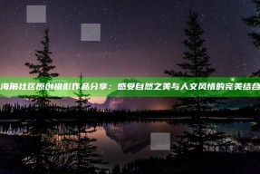 海角社区原创摄影作品分享：感受自然之美与人文风情的完美结合