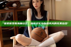 探索俄罗斯海角社区：独有文化与自然风光的完美结合