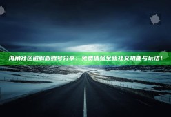 海角社区破解版账号分享：免费体验全新社交功能与玩法！