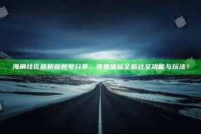 海角社区破解版账号分享：免费体验全新社交功能与玩法！