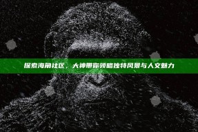 探索海角社区，大神带你领略特有风景与人文魅力