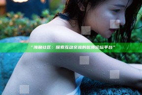 “海角社区：探索互动交流的优质论坛平台”