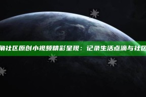 “海角社区原创小视频精彩呈现：记录生活点滴与社区故事”
