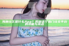 海角社区是什么App？揭秘这个热门社交平台的功能与亮点