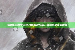 海角社区APP注册困难解决方法，轻松搞定注册困难！