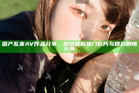 国产乱来AV作品分享，揭秘最新热门影片与精彩剧情研究