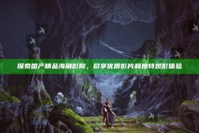 探索国产精品海角影院，尽享优质影片和独有观影体验