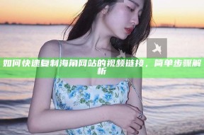 如何快速复制海角网站的视频链接，简单步骤解析