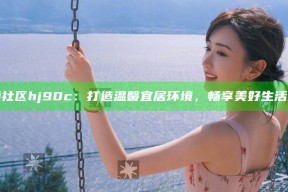 海角社区hj90c：打造温馨宜居环境，畅享美好生活体验