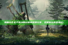 海角社区亲子活动精彩瞬间视频分享，欢聚时刻不容错过！