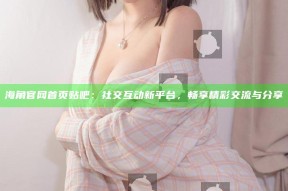 海角官网首页贴吧：社交互动新平台，畅享精彩交流与分享