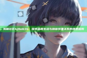 海角社区hj9e63b：探索品质生活与和谐邻里关系的理想居所