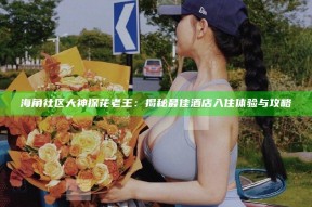 海角社区大神探花老王：揭秘最佳酒店入住体验与攻略