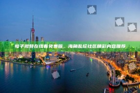 母子视频在线看免费版，海角乱纶社区精彩内容推荐