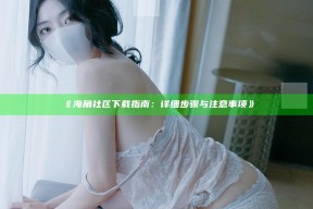 《海角社区下载指南：详细步骤与注意事项》