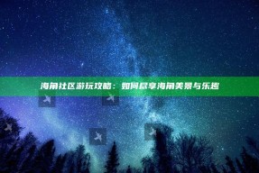 海角社区游玩攻略：如何尽享海角美景与乐趣