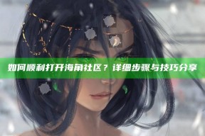 如何顺利打开海角社区？详细步骤与技巧分享