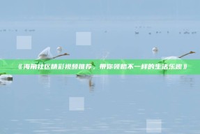 《海角社区精彩视频推荐，带你领略不一样的生活乐趣》