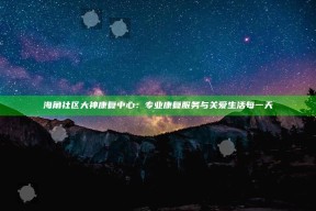 海角社区大神康复中心：专业康复服务与关爱生活每一天