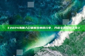 《2024海角入口最新兑换码分享，开启全新冒险之旅》