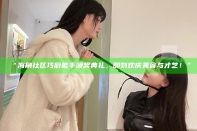 “海角社区巧厨能手颁奖典礼，即刻欢庆美食与才艺！”