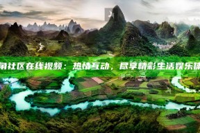 海角社区在线视频：热情互动，尽享精彩生活娱乐体验