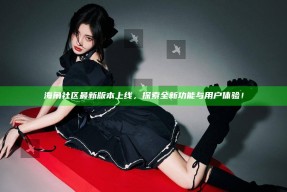 海角社区最新版本上线，探索全新功能与用户体验！