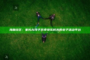 海角社区：家长与孩子共享快乐时光的亲子活动平台