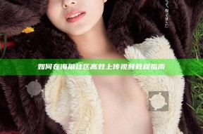 如何在海角社区高效上传视频教程指南