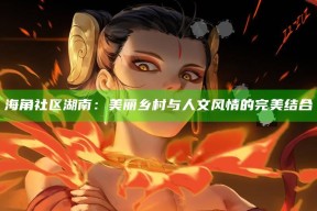 海角社区湖南：美丽乡村与人文风情的完美结合