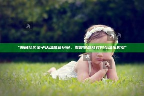 "海角社区亲子活动精彩纷呈，温馨家庭乱对白互动乐趣多"