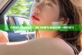 《探索hj海角社区：热门话题与互动分享一网打尽》
