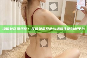 海角社区俱乐部：打造邻里互动与温馨生活的新平台