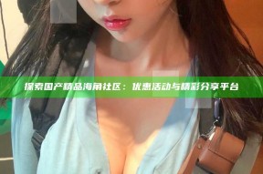探索国产精品海角社区：优惠活动与精彩分享平台